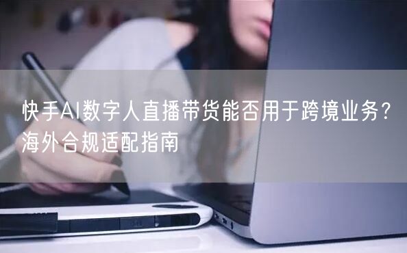快手AI数字人直播带货能否用于跨境业务？海外合规适配指南