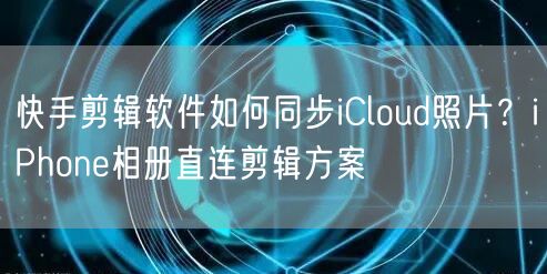 快手剪辑软件如何同步iCloud照片？iPhone相册直连剪辑方案