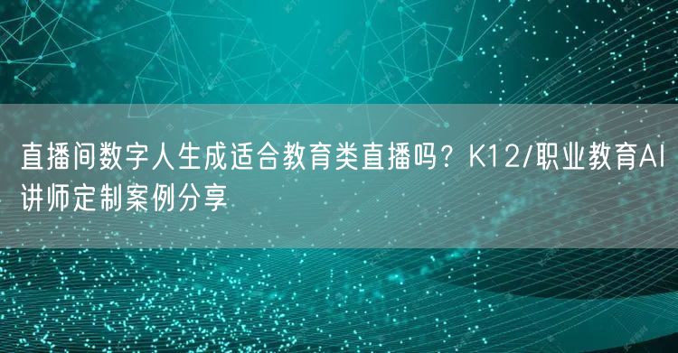 直播间数字人生成适合教育类直播吗？K12/职业教育AI讲师定制案例分享