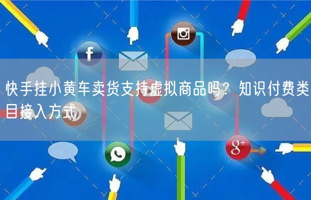 快手挂小黄车卖货支持虚拟商品吗？知识付费类目接入方式
