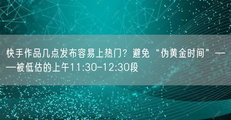快手作品几点发布容易上热门？避免“伪黄金时间”——被低估的上午11:30–12: