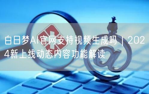 白日梦AI官网支持视频生成吗｜2024新上线动态内容功能解读