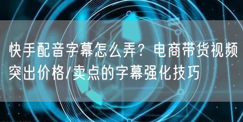 快手配音字幕怎么弄？电商带货视频突出价格/卖点的字幕强化技巧
