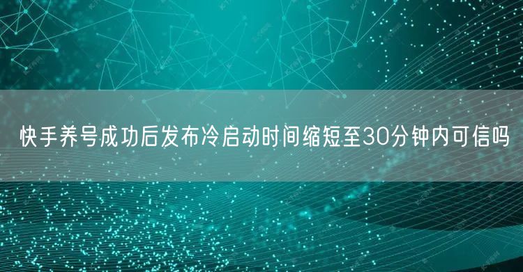 快手养号成功后发布冷启动时间缩短至30分钟内可信吗