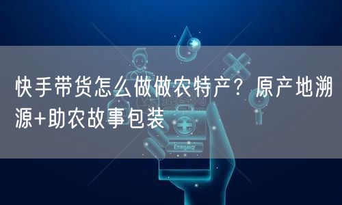快手带货怎么做做农特产？原产地溯源+助农故事包装