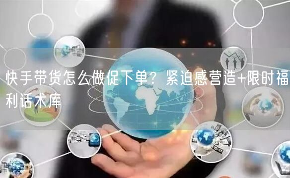 快手带货怎么做促下单？紧迫感营造+限时福利话术库