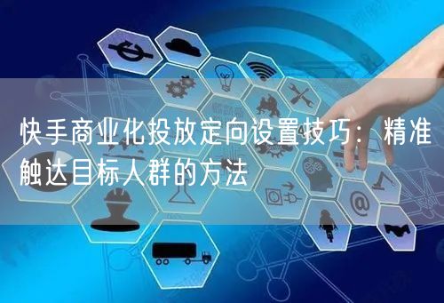 快手商业化投放定向设置技巧：精准触达目标人群的方法
