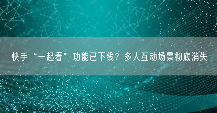 快手“一起看”功能已下线？多人互动场景彻底消失