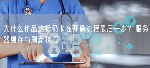 为什么作品达标仍卡在开通流程最后一步？服务器缓存与刷新技巧