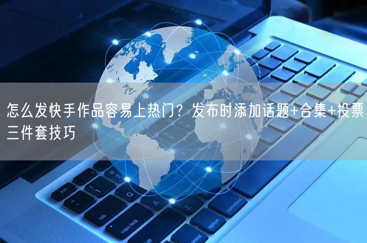 怎么发快手作品容易上热门？发布时添加话题+合集+投票三件套技巧