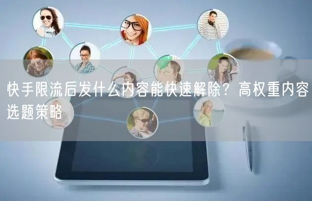 快手限流后发什么内容能快速解除？高权重内容选题策略
