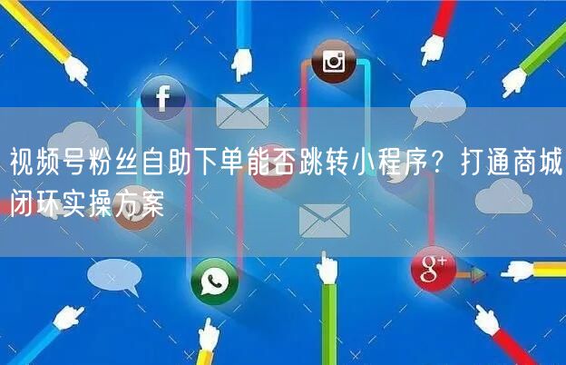 视频号粉丝自助下单能否跳转小程序？打通商城闭环实操方案
