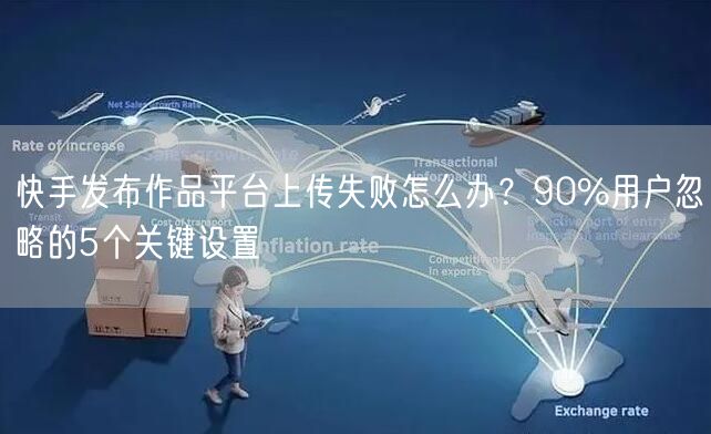 快手发布作品平台上传失败怎么办？90%用户忽略的5个关键设置