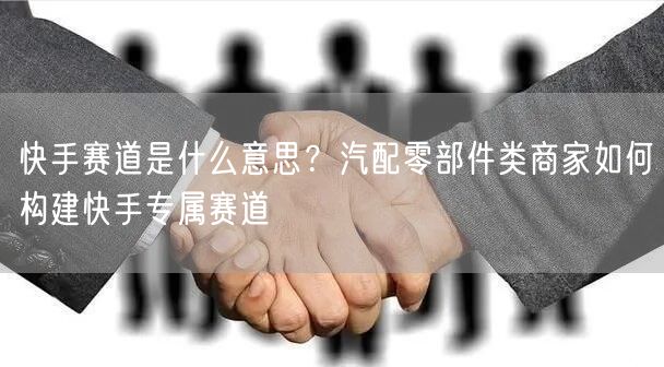 快手赛道是什么意思？汽配零部件类商家如何构建快手专属赛道
