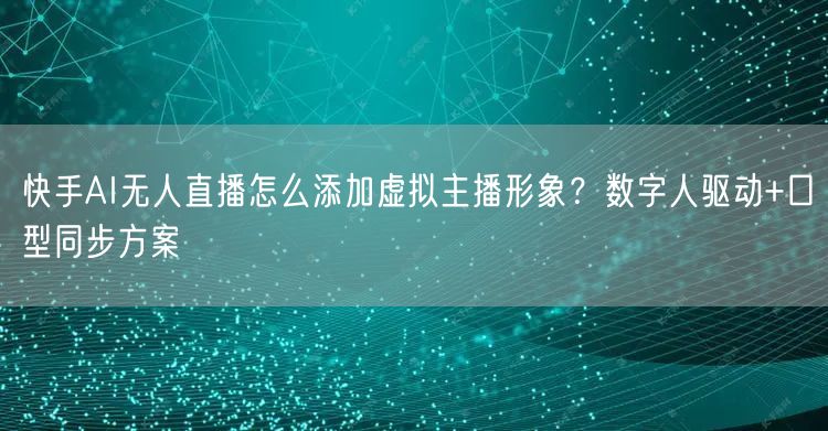 快手AI无人直播怎么添加虚拟主播形象？数字人驱动+口型同步方案