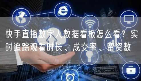 快手直播数字人数据看板怎么看？实时追踪观看时长、成交率、留资数