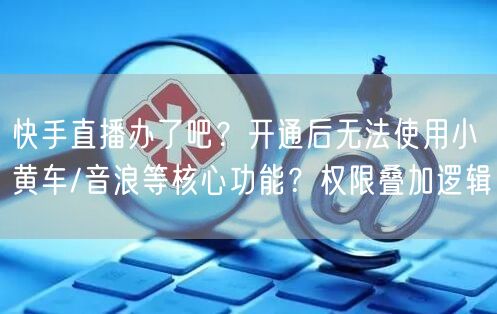 快手直播办了吧？开通后无法使用小黄车/音浪等核心功能？权限叠加逻辑