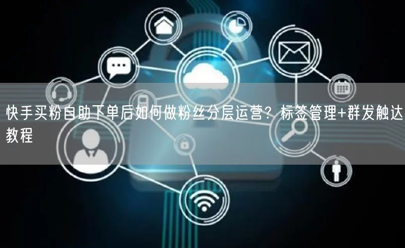 快手买粉自助下单后如何做粉丝分层运营？标签管理+群发触达教程