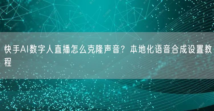 快手AI数字人直播怎么克隆声音？本地化语音合成设置教程