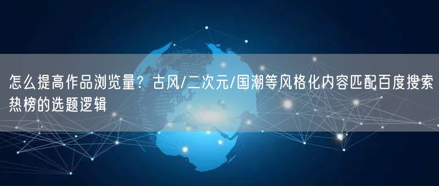怎么提高作品浏览量？古风/二次元/国潮等风格化内容匹配百度搜索热榜的选题逻辑