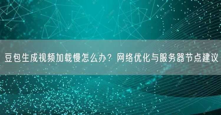 豆包生成视频加载慢怎么办？网络优化与服务器节点建议