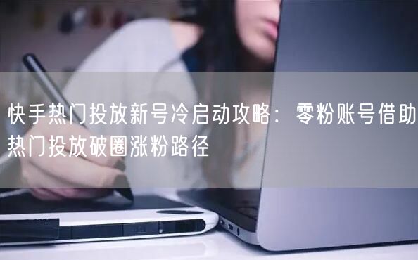 快手热门投放新号冷启动攻略：零粉账号借助热门投放破圈涨粉路径