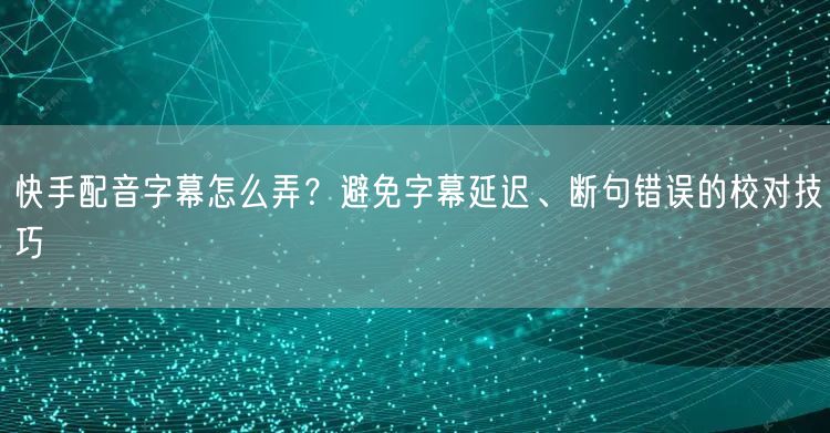 快手配音字幕怎么弄？避免字幕延迟、断句错误的校对技巧