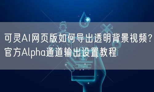 可灵AI网页版如何导出透明背景视频？官方Alpha通道输出设置教程