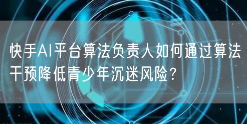 快手AI平台算法负责人如何通过算法干预降低青少年沉迷风险？