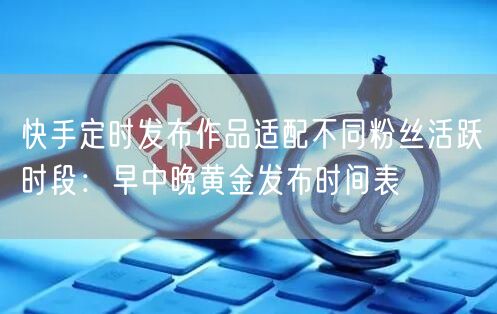 快手定时发布作品适配不同粉丝活跃时段：早中晚黄金发布时间表