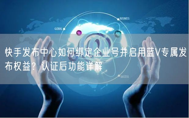 快手发布中心如何绑定企业号并启用蓝V专属发布权益？认证后功能详解