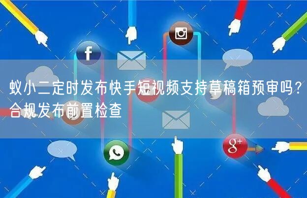 蚁小二定时发布快手短视频支持草稿箱预审吗？合规发布前置检查