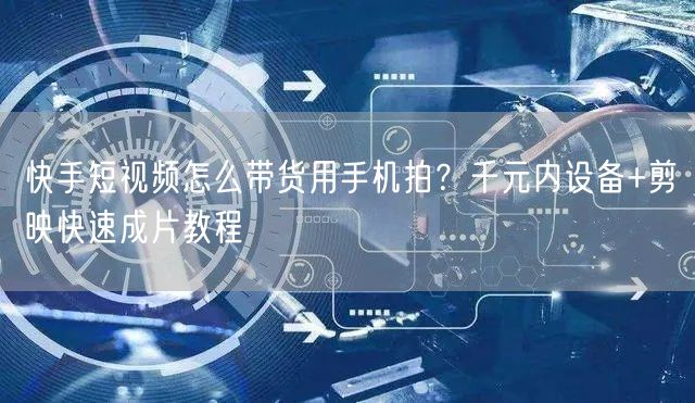 快手短视频怎么带货用手机拍？千元内设备+剪映快速成片教程