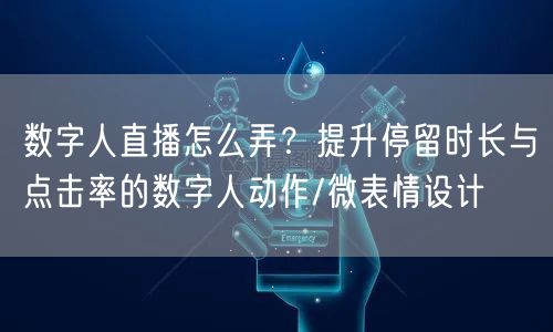 数字人直播怎么弄？提升停留时长与点击率的数字人动作/微表情设计