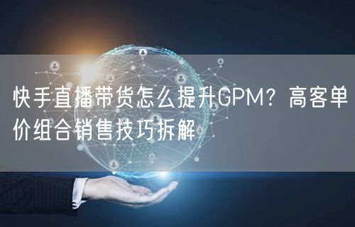 快手直播带货怎么提升GPM？高客单价组合销售技巧拆解
