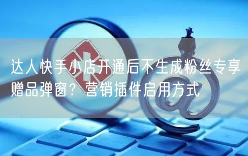 达人快手小店开通后不生成粉丝专享赠品弹窗？营销插件启用方式