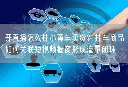 开直播怎么挂小黄车卖货？挂车商品如何关联短视频橱窗形成流量闭环