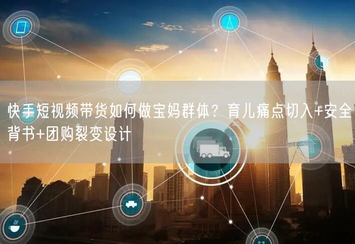 快手短视频带货如何做宝妈群体？育儿痛点切入+安全背书+团购裂变设计