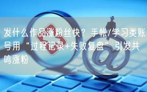 发什么作品涨粉丝快？手帐/学习类账号用“过程记录+失败复盘”引发共鸣涨粉