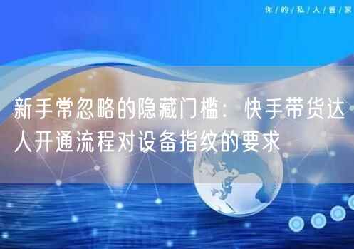 新手常忽略的隐藏门槛：快手带货达人开通流程对设备指纹的要求