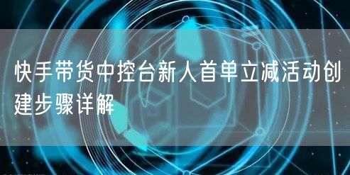快手带货中控台新人首单立减活动创建步骤详解