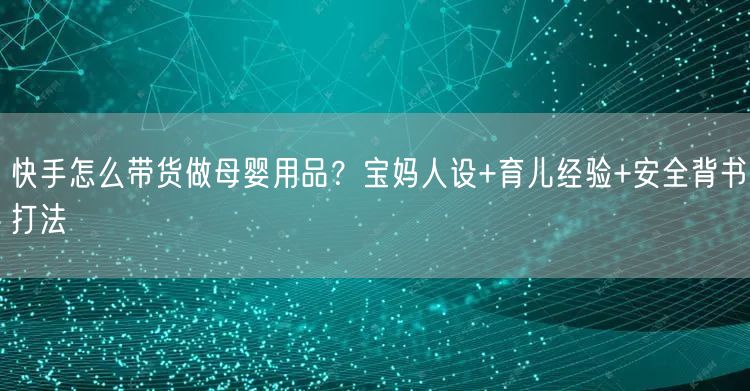 快手怎么带货做母婴用品？宝妈人设+育儿经验+安全背书打法
