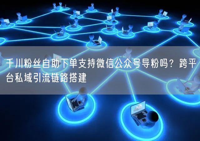 千川粉丝自助下单支持微信公众号导粉吗？跨平台私域引流链路搭建