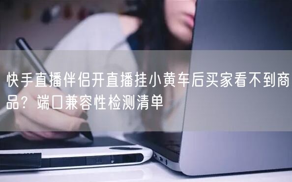 快手直播伴侣开直播挂小黄车后买家看不到商品？端口兼容性检测清单