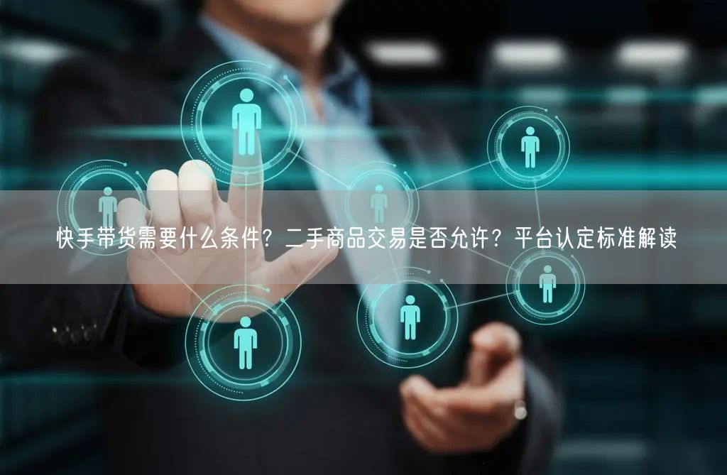 快手带货需要什么条件？二手商品交易是否允许？平台认定标准解读