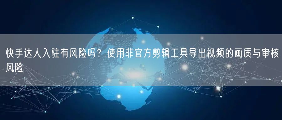 快手达人入驻有风险吗？使用非官方剪辑工具导出视频的画质与审核风险