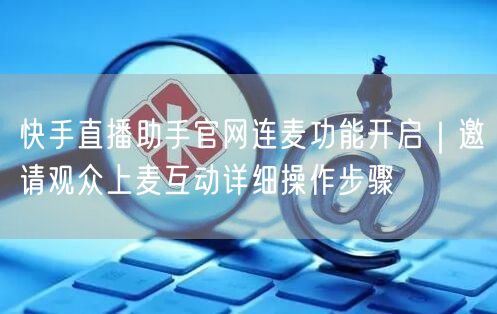 快手直播助手官网连麦功能开启｜邀请观众上麦互动详细操作步骤