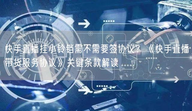 快手直播挂小铃铛需不需要签协议？《快手直播带货服务协议》关键条款解读