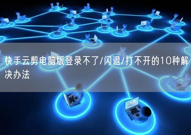 快手云剪电脑版登录不了/闪退/打不开的10种解决办法