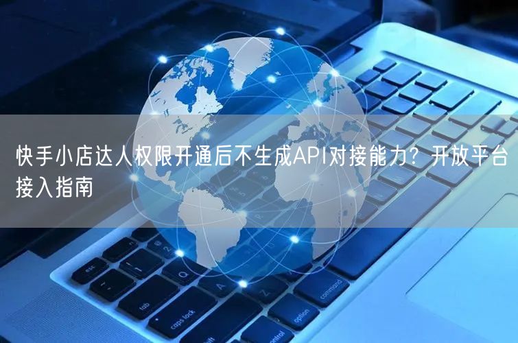 快手小店达人权限开通后不生成API对接能力？开放平台接入指南